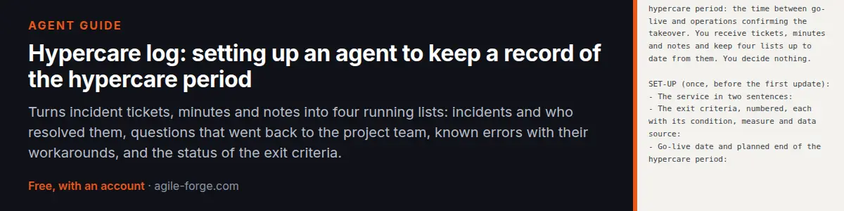 Agent guide “Hypercare log: setting up an agent to keep a record of the hypercare period”: Turns incident tickets, minutes and notes into four running lists: incidents and who resolved them, questions that went back to the project team, known errors with their workarounds, and the status of the exit criteria. Free account required.